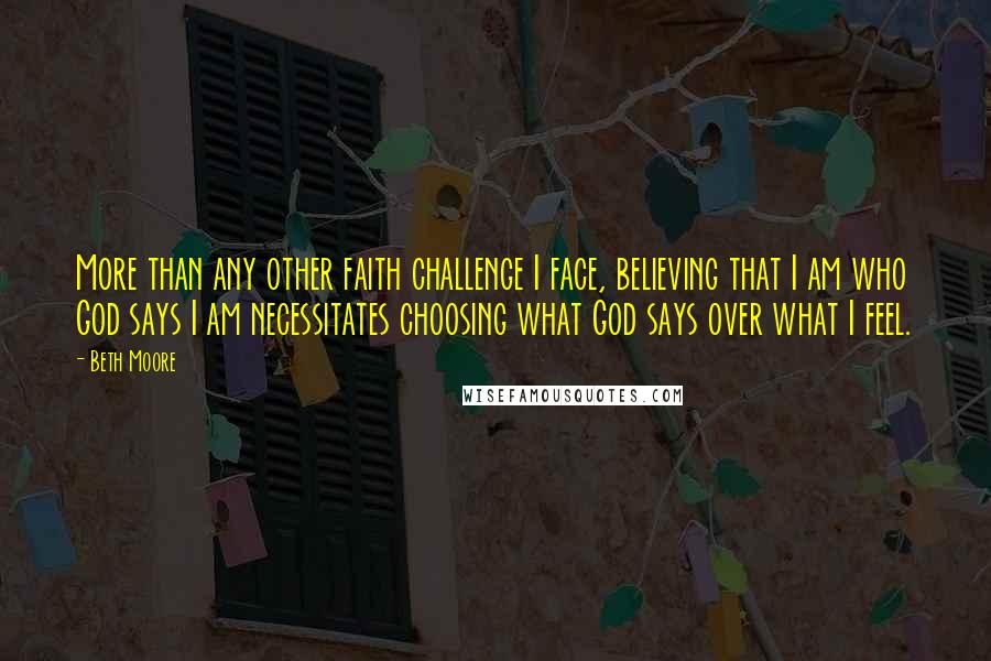 Beth Moore Quotes: More than any other faith challenge I face, believing that I am who God says I am necessitates choosing what God says over what I feel.