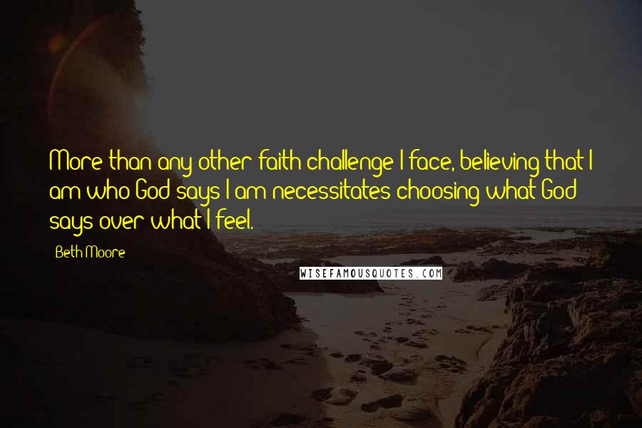 Beth Moore Quotes: More than any other faith challenge I face, believing that I am who God says I am necessitates choosing what God says over what I feel.