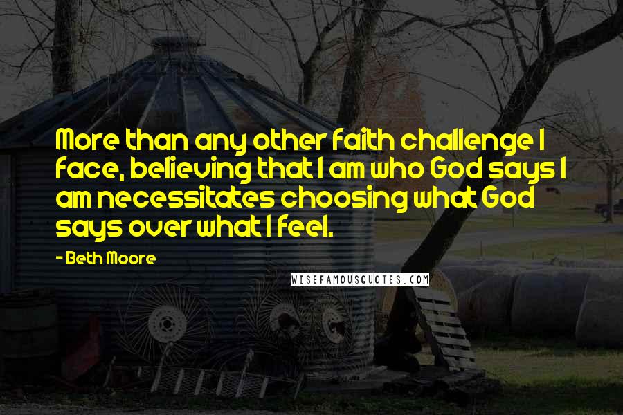 Beth Moore Quotes: More than any other faith challenge I face, believing that I am who God says I am necessitates choosing what God says over what I feel.