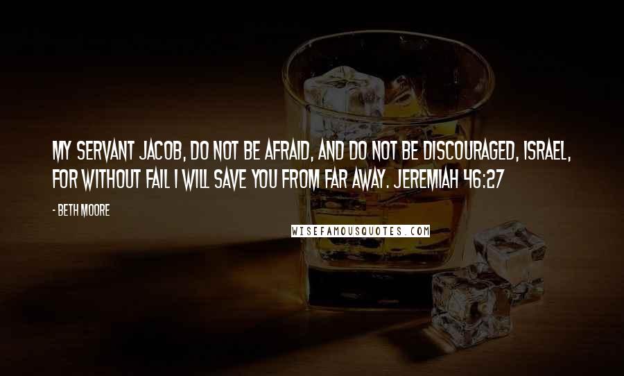 Beth Moore Quotes: My servant Jacob, do not be afraid, and do not be discouraged, Israel, for without fail I will save you from far away. Jeremiah 46:27