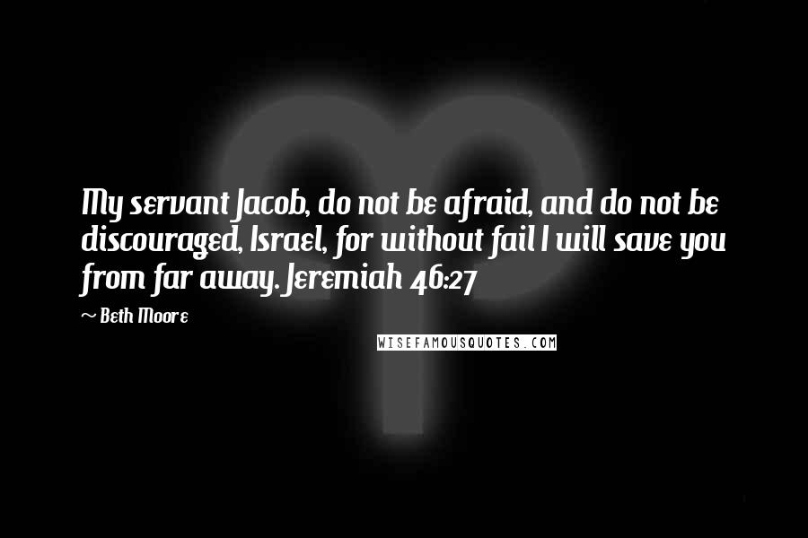 Beth Moore Quotes: My servant Jacob, do not be afraid, and do not be discouraged, Israel, for without fail I will save you from far away. Jeremiah 46:27