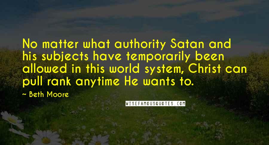 Beth Moore Quotes: No matter what authority Satan and his subjects have temporarily been allowed in this world system, Christ can pull rank anytime He wants to.