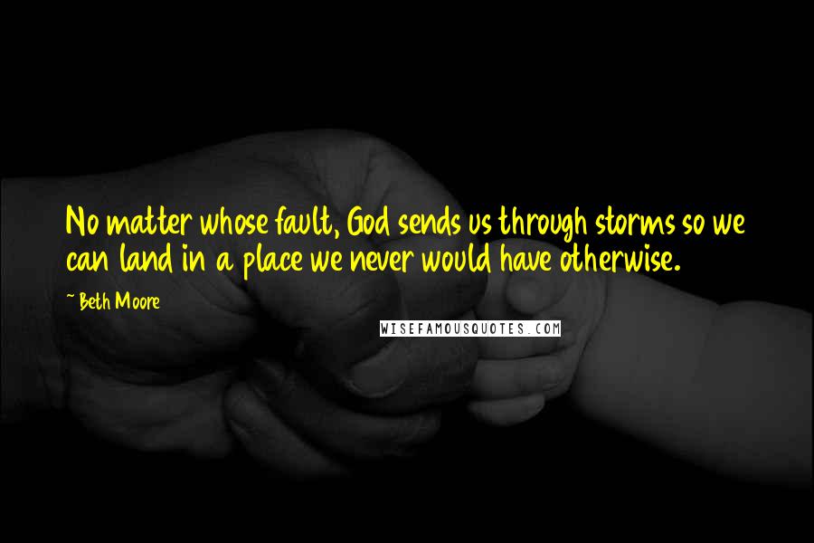 Beth Moore Quotes: No matter whose fault, God sends us through storms so we can land in a place we never would have otherwise.