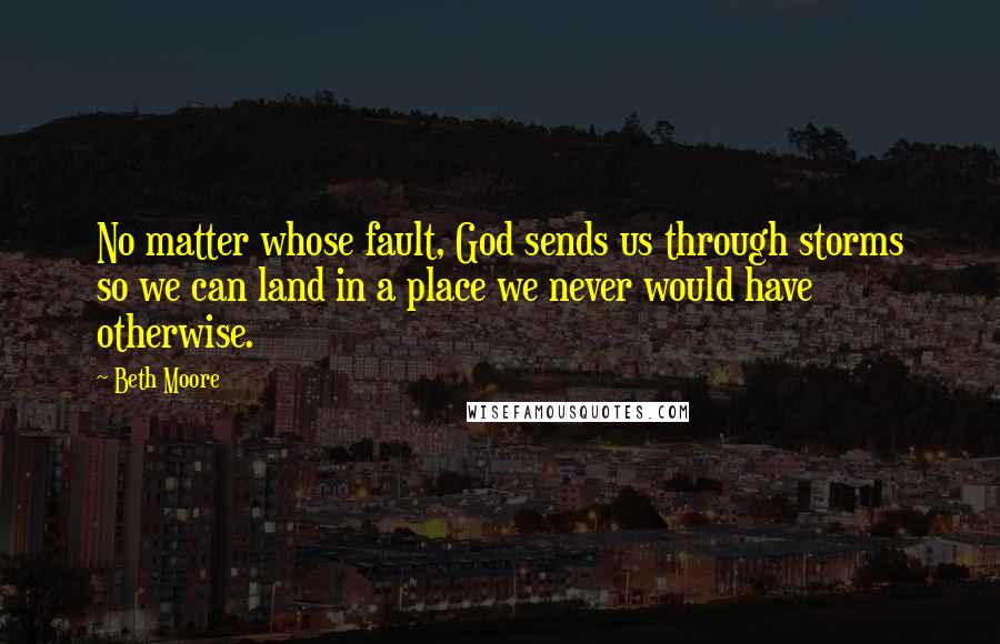 Beth Moore Quotes: No matter whose fault, God sends us through storms so we can land in a place we never would have otherwise.