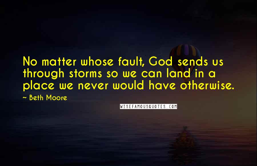 Beth Moore Quotes: No matter whose fault, God sends us through storms so we can land in a place we never would have otherwise.