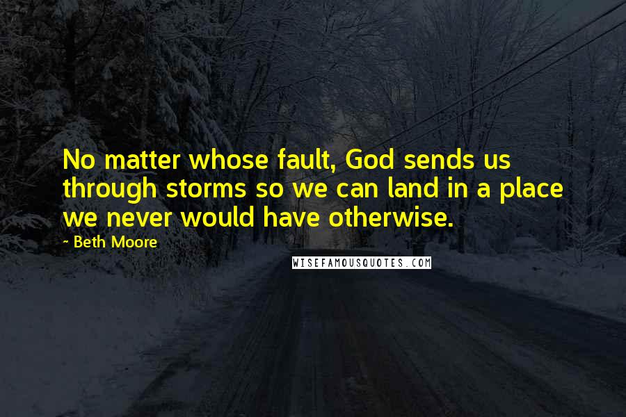 Beth Moore Quotes: No matter whose fault, God sends us through storms so we can land in a place we never would have otherwise.