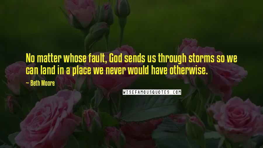 Beth Moore Quotes: No matter whose fault, God sends us through storms so we can land in a place we never would have otherwise.