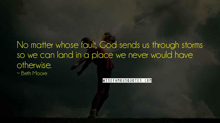 Beth Moore Quotes: No matter whose fault, God sends us through storms so we can land in a place we never would have otherwise.