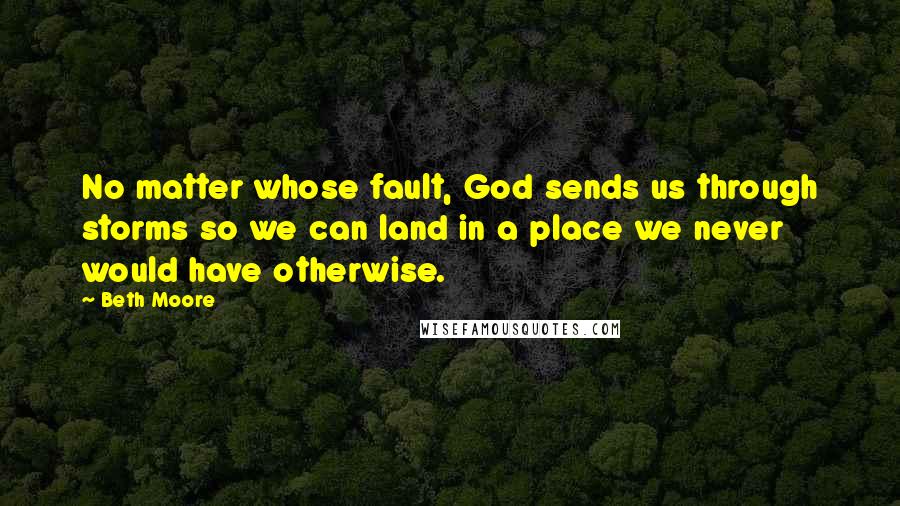 Beth Moore Quotes: No matter whose fault, God sends us through storms so we can land in a place we never would have otherwise.