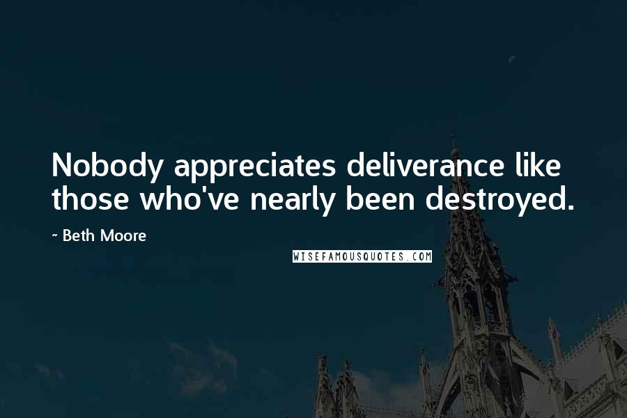 Beth Moore Quotes: Nobody appreciates deliverance like those who've nearly been destroyed.