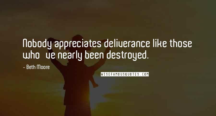 Beth Moore Quotes: Nobody appreciates deliverance like those who've nearly been destroyed.