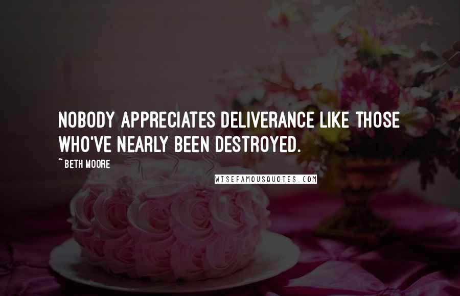Beth Moore Quotes: Nobody appreciates deliverance like those who've nearly been destroyed.