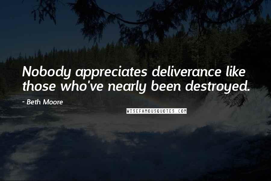 Beth Moore Quotes: Nobody appreciates deliverance like those who've nearly been destroyed.