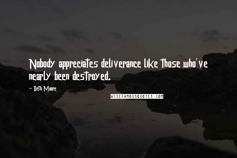 Beth Moore Quotes: Nobody appreciates deliverance like those who've nearly been destroyed.