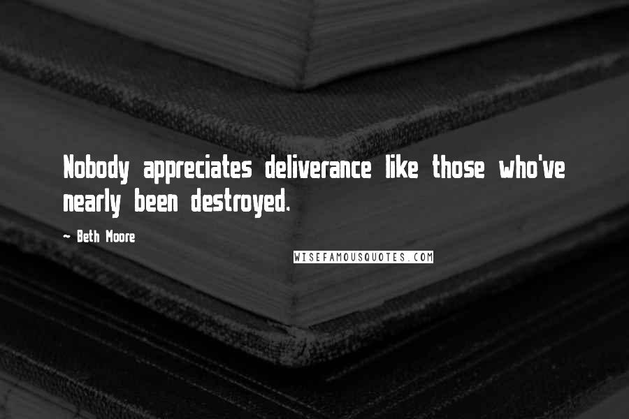 Beth Moore Quotes: Nobody appreciates deliverance like those who've nearly been destroyed.