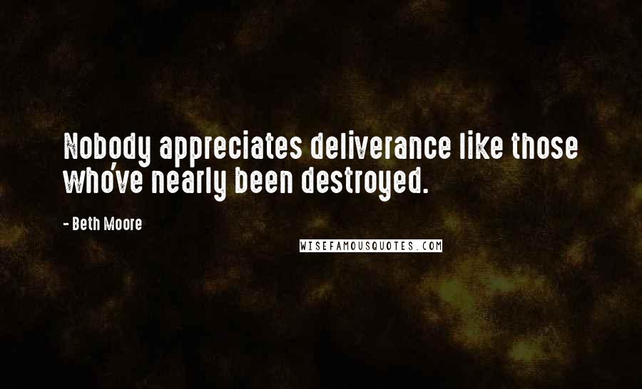 Beth Moore Quotes: Nobody appreciates deliverance like those who've nearly been destroyed.