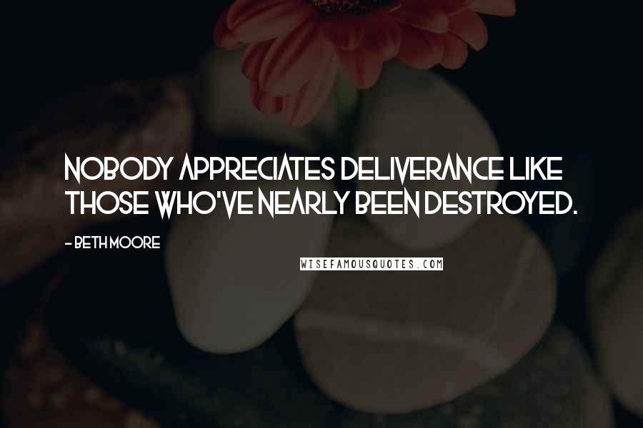Beth Moore Quotes: Nobody appreciates deliverance like those who've nearly been destroyed.