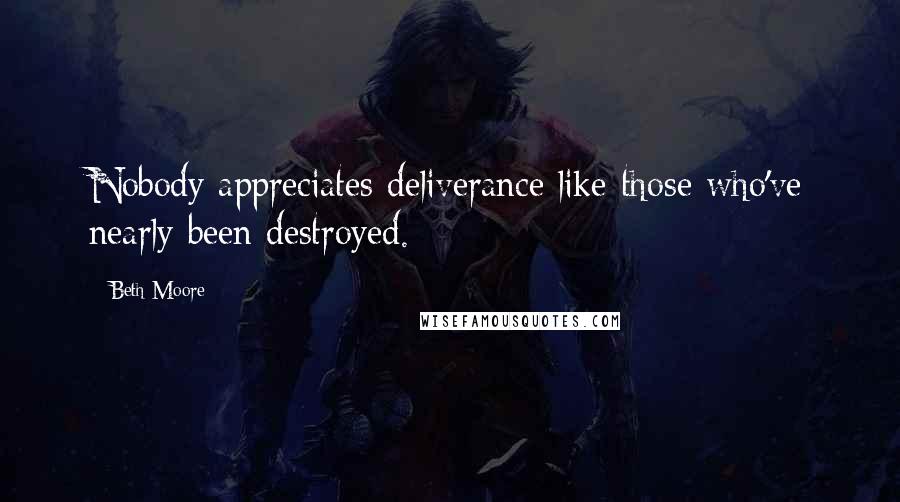 Beth Moore Quotes: Nobody appreciates deliverance like those who've nearly been destroyed.