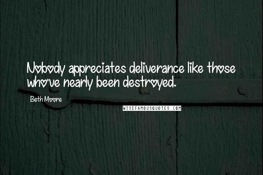 Beth Moore Quotes: Nobody appreciates deliverance like those who've nearly been destroyed.