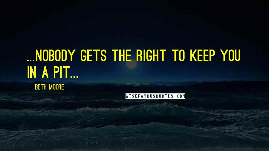 Beth Moore Quotes: ...nobody gets the right to keep you in a pit...