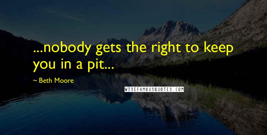 Beth Moore Quotes: ...nobody gets the right to keep you in a pit...