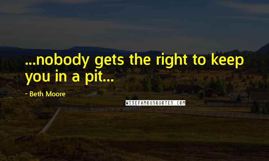 Beth Moore Quotes: ...nobody gets the right to keep you in a pit...