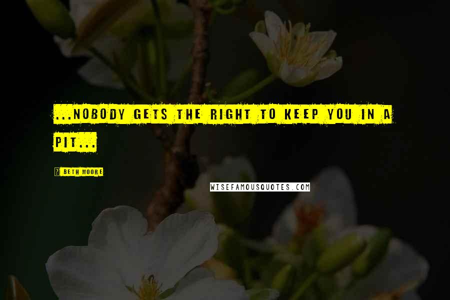 Beth Moore Quotes: ...nobody gets the right to keep you in a pit...