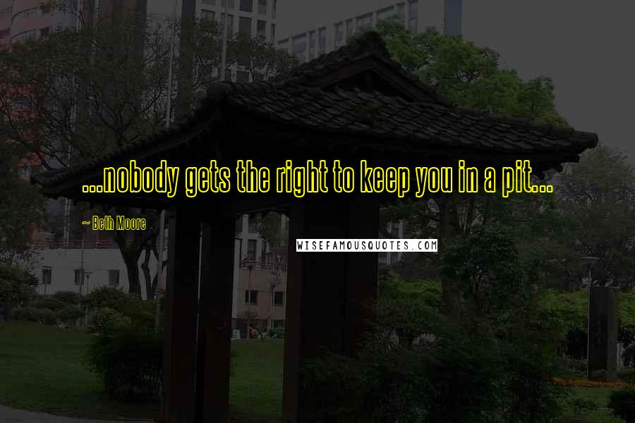 Beth Moore Quotes: ...nobody gets the right to keep you in a pit...
