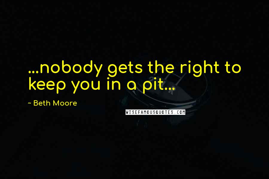 Beth Moore Quotes: ...nobody gets the right to keep you in a pit...
