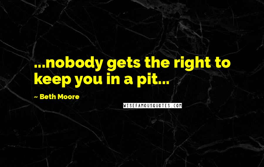 Beth Moore Quotes: ...nobody gets the right to keep you in a pit...