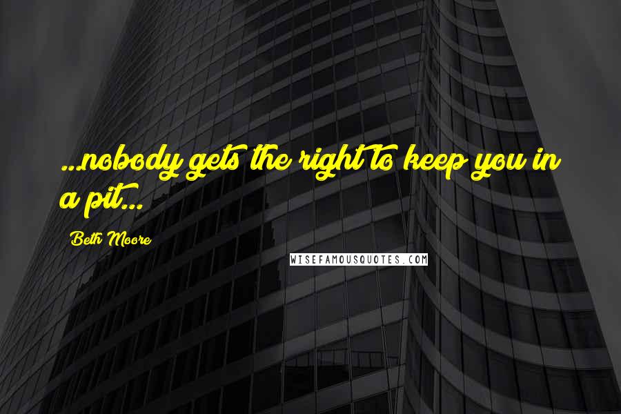 Beth Moore Quotes: ...nobody gets the right to keep you in a pit...