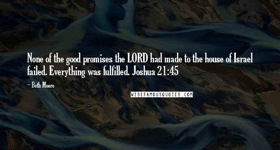 Beth Moore Quotes: None of the good promises the LORD had made to the house of Israel failed. Everything was fulfilled. Joshua 21:45