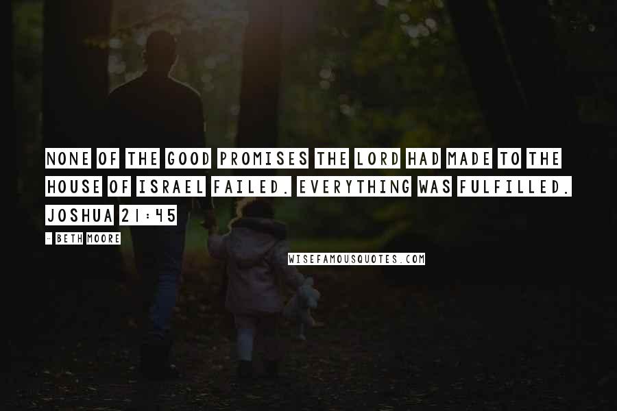 Beth Moore Quotes: None of the good promises the LORD had made to the house of Israel failed. Everything was fulfilled. Joshua 21:45