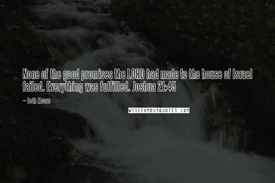 Beth Moore Quotes: None of the good promises the LORD had made to the house of Israel failed. Everything was fulfilled. Joshua 21:45