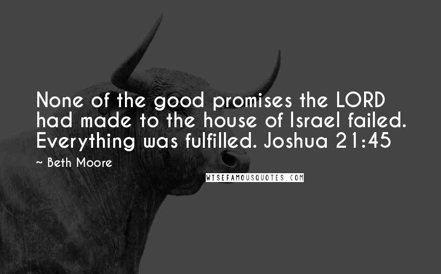 Beth Moore Quotes: None of the good promises the LORD had made to the house of Israel failed. Everything was fulfilled. Joshua 21:45