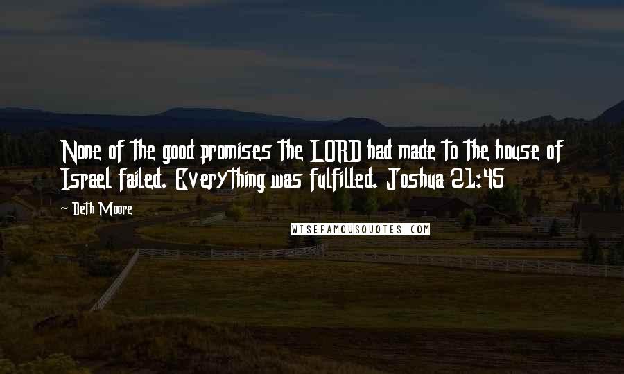 Beth Moore Quotes: None of the good promises the LORD had made to the house of Israel failed. Everything was fulfilled. Joshua 21:45