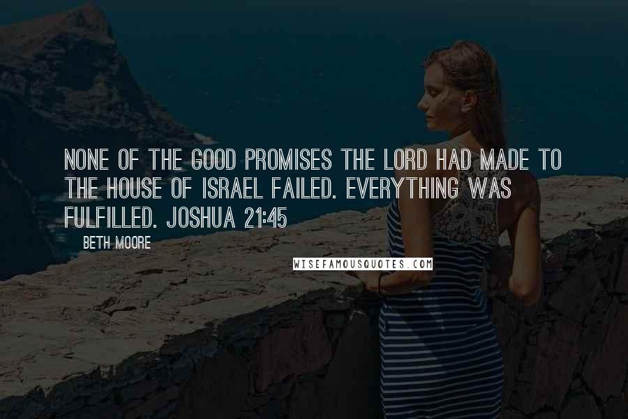 Beth Moore Quotes: None of the good promises the LORD had made to the house of Israel failed. Everything was fulfilled. Joshua 21:45