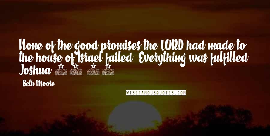Beth Moore Quotes: None of the good promises the LORD had made to the house of Israel failed. Everything was fulfilled. Joshua 21:45