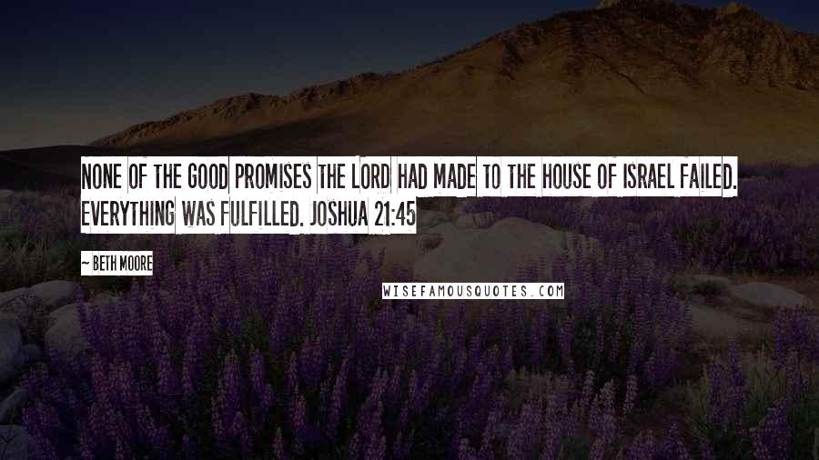 Beth Moore Quotes: None of the good promises the LORD had made to the house of Israel failed. Everything was fulfilled. Joshua 21:45