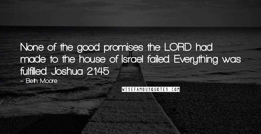 Beth Moore Quotes: None of the good promises the LORD had made to the house of Israel failed. Everything was fulfilled. Joshua 21:45