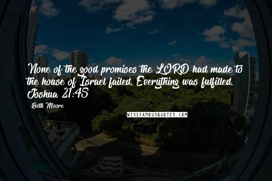 Beth Moore Quotes: None of the good promises the LORD had made to the house of Israel failed. Everything was fulfilled. Joshua 21:45