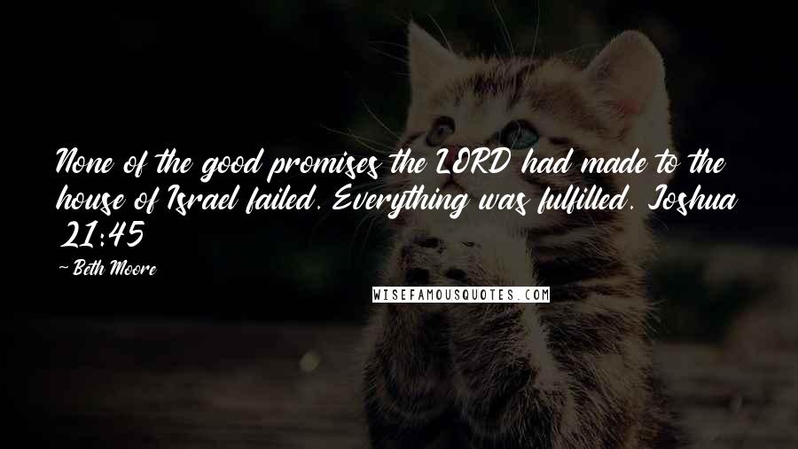 Beth Moore Quotes: None of the good promises the LORD had made to the house of Israel failed. Everything was fulfilled. Joshua 21:45