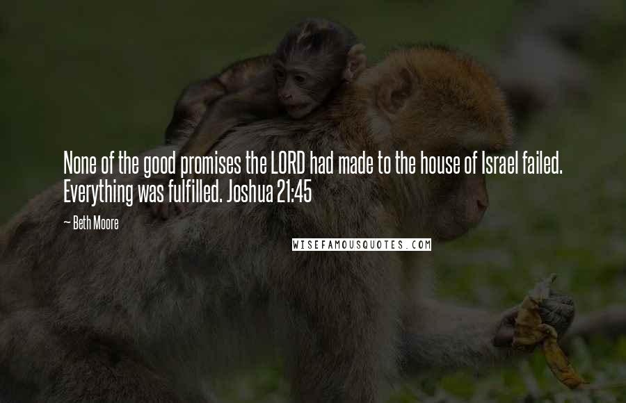 Beth Moore Quotes: None of the good promises the LORD had made to the house of Israel failed. Everything was fulfilled. Joshua 21:45