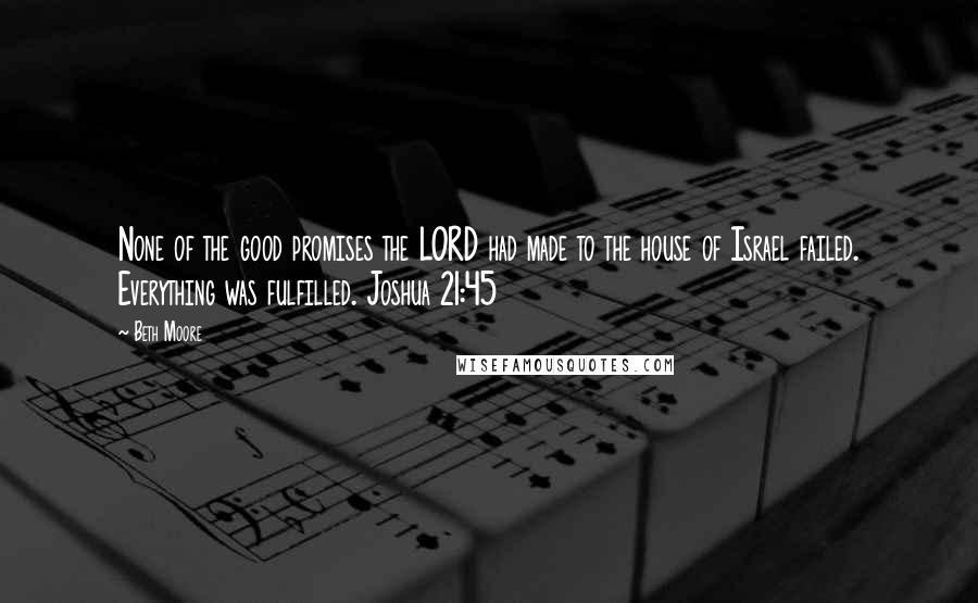 Beth Moore Quotes: None of the good promises the LORD had made to the house of Israel failed. Everything was fulfilled. Joshua 21:45