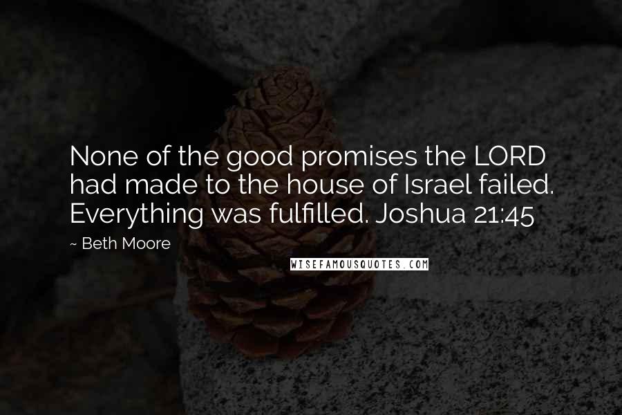 Beth Moore Quotes: None of the good promises the LORD had made to the house of Israel failed. Everything was fulfilled. Joshua 21:45