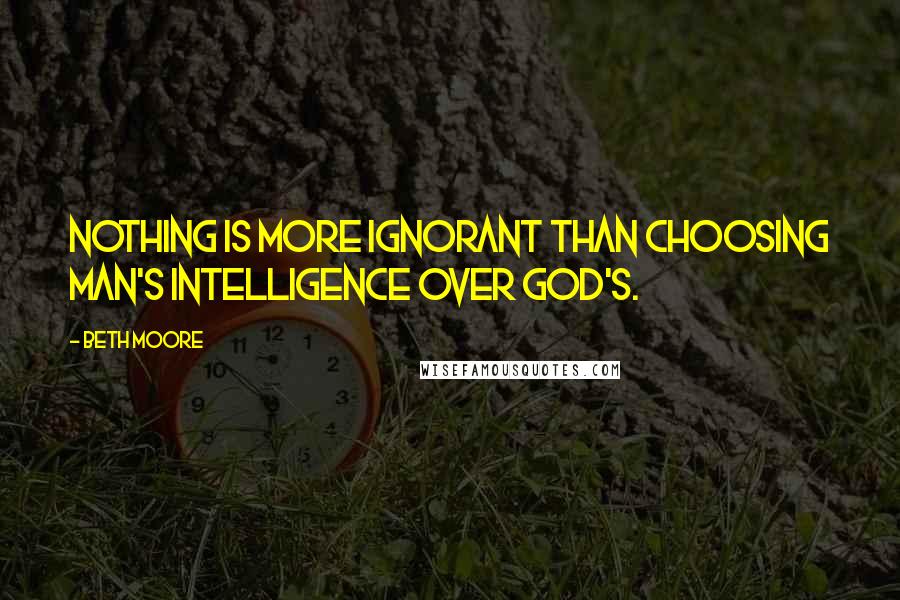 Beth Moore Quotes: Nothing is more ignorant than choosing man's intelligence over God's.