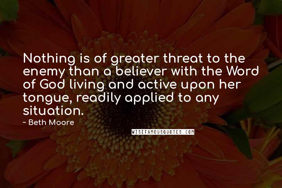 Beth Moore Quotes: Nothing is of greater threat to the enemy than a believer with the Word of God living and active upon her tongue, readily applied to any situation.
