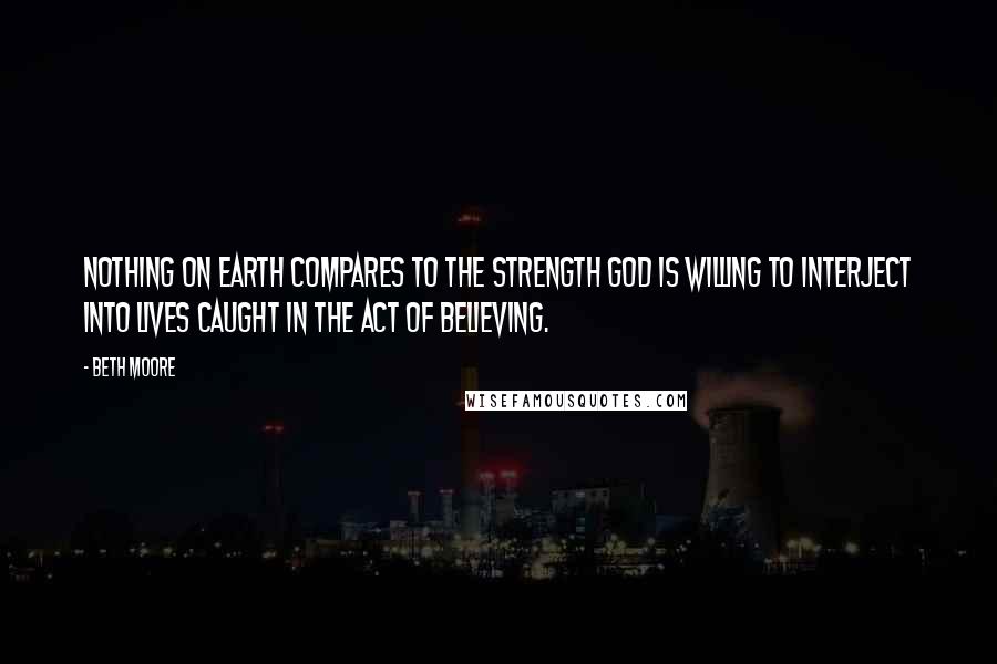 Beth Moore Quotes: Nothing on earth compares to the strength God is willing to interject into lives caught in the act of believing.