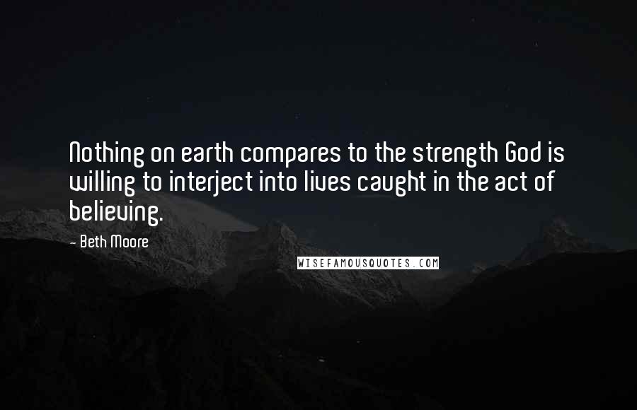 Beth Moore Quotes: Nothing on earth compares to the strength God is willing to interject into lives caught in the act of believing.