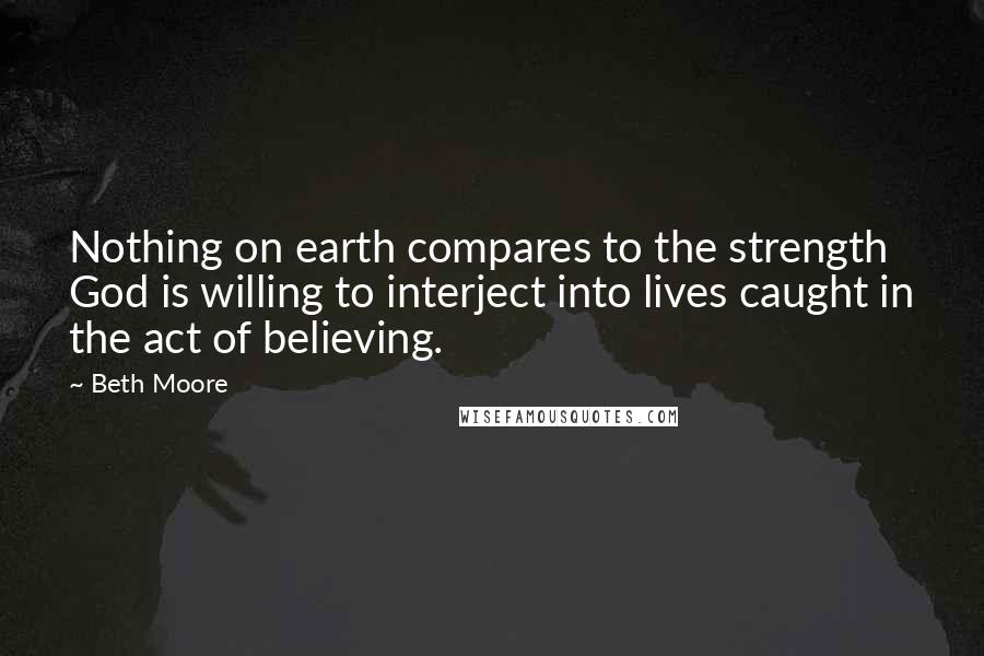 Beth Moore Quotes: Nothing on earth compares to the strength God is willing to interject into lives caught in the act of believing.